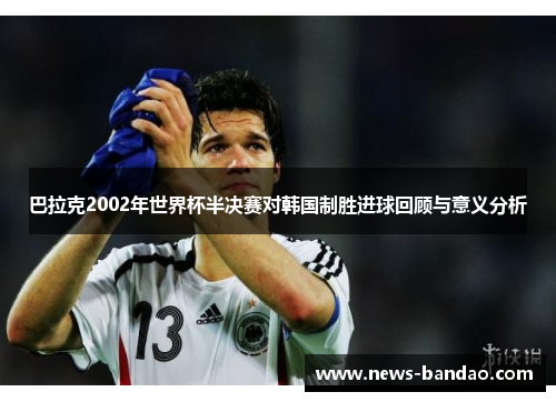 巴拉克2002年世界杯半决赛对韩国制胜进球回顾与意义分析