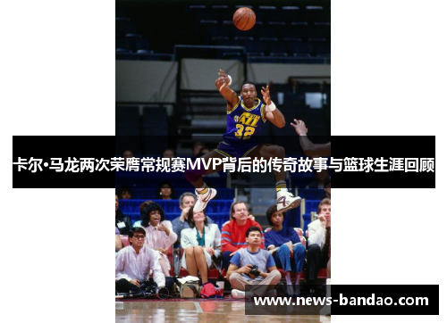 卡尔·马龙两次荣膺常规赛MVP背后的传奇故事与篮球生涯回顾
