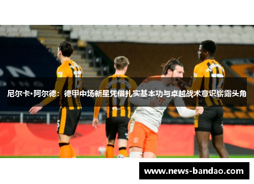 尼尔卡·阿尔德：德甲中场新星凭借扎实基本功与卓越战术意识崭露头角