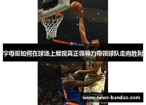 字母哥如何在球场上展现真正领导力带领球队走向胜利