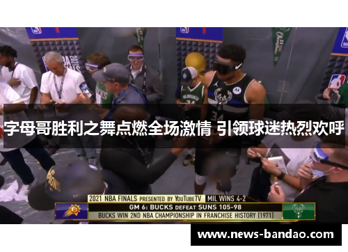 字母哥胜利之舞点燃全场激情 引领球迷热烈欢呼
