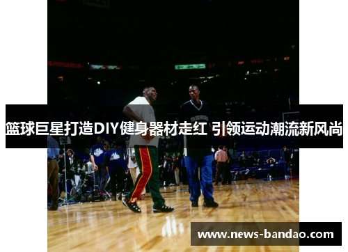篮球巨星打造DIY健身器材走红 引领运动潮流新风尚