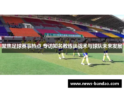 聚焦足球赛事热点 专访知名教练谈战术与球队未来发展