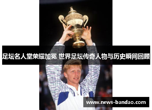 足坛名人堂荣耀加冕 世界足坛传奇人物与历史瞬间回顾