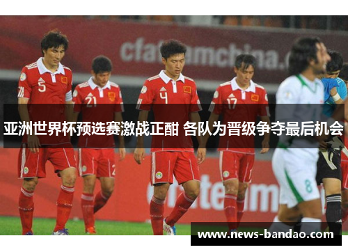 亚洲世界杯预选赛激战正酣 各队为晋级争夺最后机会