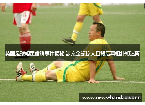 英国足球明星偷税事件揭秘 涉案金额惊人且背后真相扑朔迷离