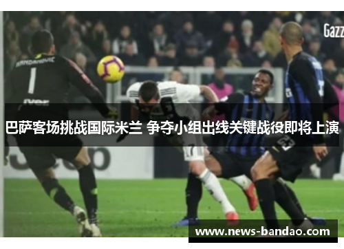 巴萨客场挑战国际米兰 争夺小组出线关键战役即将上演