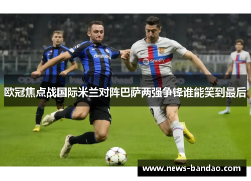欧冠焦点战国际米兰对阵巴萨两强争锋谁能笑到最后