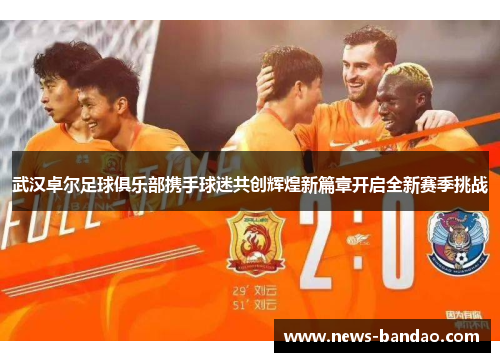武汉卓尔足球俱乐部携手球迷共创辉煌新篇章开启全新赛季挑战