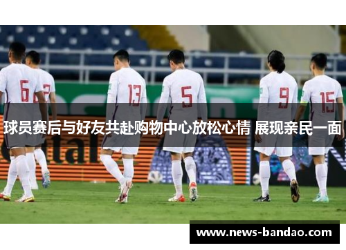 球员赛后与好友共赴购物中心放松心情 展现亲民一面