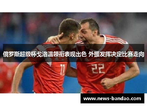 俄罗斯超级杯戈洛温领衔表现出色 外援发挥决定比赛走向