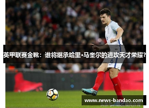英甲联赛金靴：谁将继承哈里·马奎尔的进攻天才荣耀？