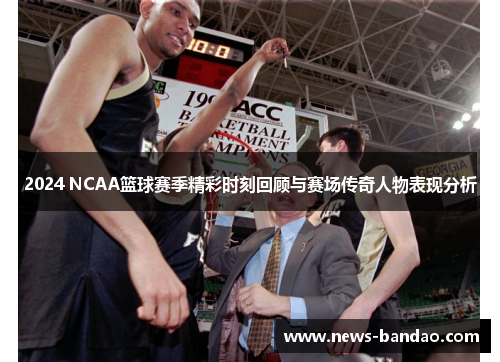 2024 NCAA篮球赛季精彩时刻回顾与赛场传奇人物表现分析
