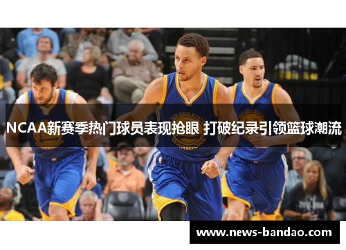NCAA新赛季热门球员表现抢眼 打破纪录引领篮球潮流