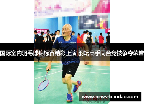 国际室内羽毛球锦标赛精彩上演 羽坛高手同台竞技争夺荣誉