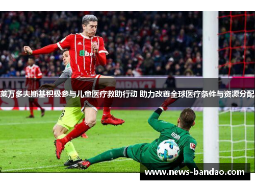 莱万多夫斯基积极参与儿童医疗救助行动 助力改善全球医疗条件与资源分配