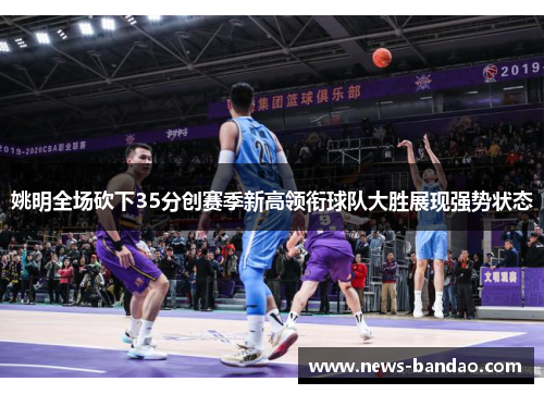 姚明全场砍下35分创赛季新高领衔球队大胜展现强势状态