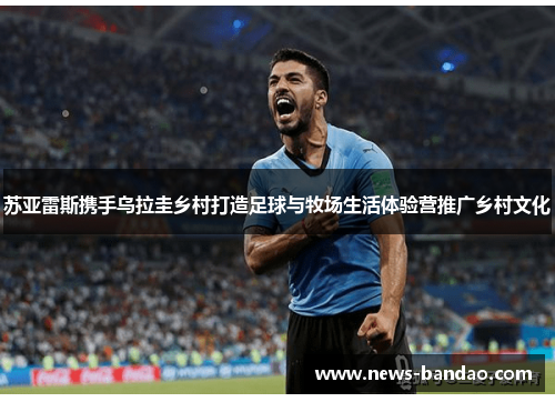 苏亚雷斯携手乌拉圭乡村打造足球与牧场生活体验营推广乡村文化