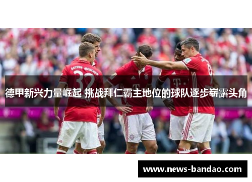 德甲新兴力量崛起 挑战拜仁霸主地位的球队逐步崭露头角