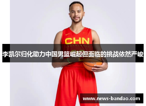 李凯尔归化助力中国男篮崛起但面临的挑战依然严峻