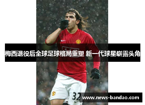 梅西退役后全球足球格局重塑 新一代球星崭露头角