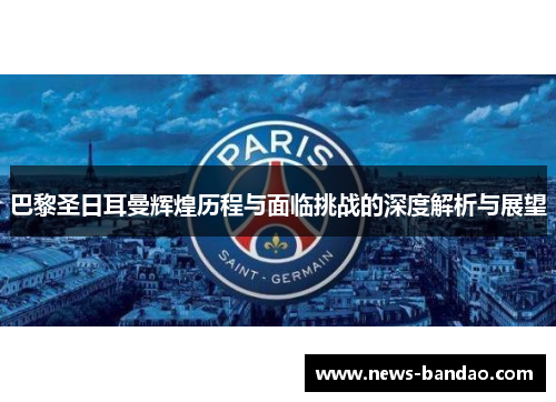 巴黎圣日耳曼辉煌历程与面临挑战的深度解析与展望
