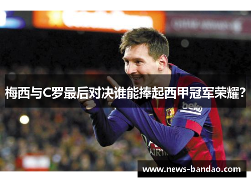 梅西与C罗最后对决谁能捧起西甲冠军荣耀？