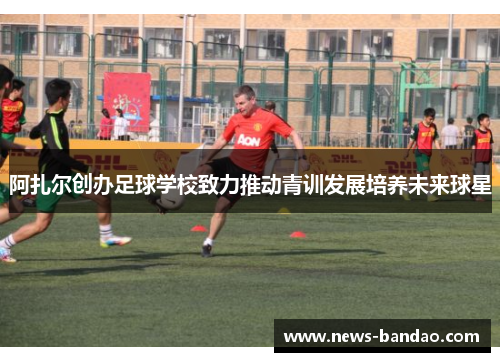 阿扎尔创办足球学校致力推动青训发展培养未来球星