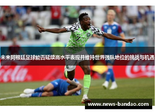 未来阿根廷足球能否延续高水平表现并维持世界强队地位的挑战与机遇