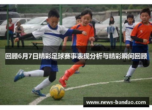 回顾6月7日精彩足球赛事表现分析与精彩瞬间回顾