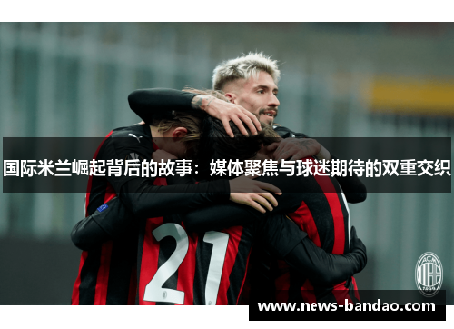 国际米兰崛起背后的故事：媒体聚焦与球迷期待的双重交织