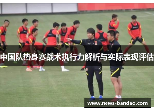 中国队热身赛战术执行力解析与实际表现评估