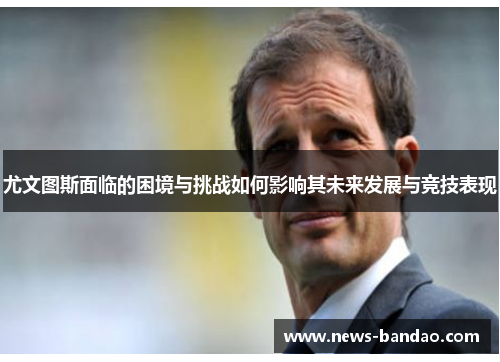 尤文图斯面临的困境与挑战如何影响其未来发展与竞技表现