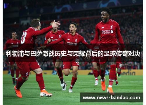 利物浦与巴萨激战历史与荣耀背后的足球传奇对决
