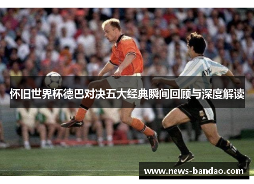 怀旧世界杯德巴对决五大经典瞬间回顾与深度解读