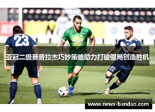 亚冠二级赛普拉杰巧妙策略助力打破僵局创造胜机