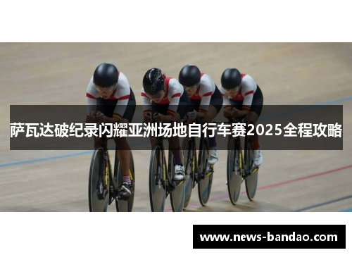 萨瓦达破纪录闪耀亚洲场地自行车赛2025全程攻略