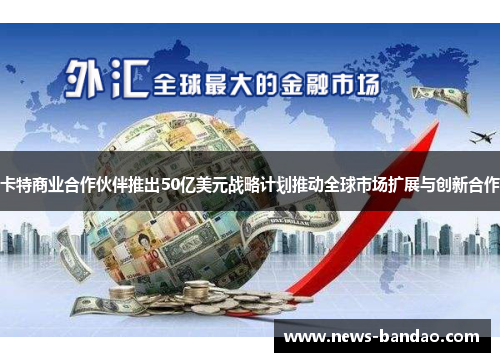 卡特商业合作伙伴推出50亿美元战略计划推动全球市场扩展与创新合作