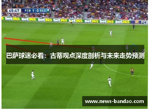 巴萨球迷必看：古蒂观点深度剖析与未来走势预测