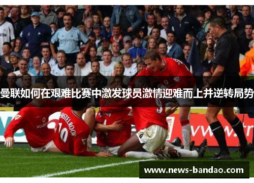 曼联如何在艰难比赛中激发球员激情迎难而上并逆转局势