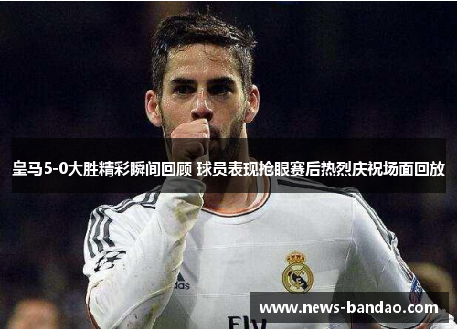 皇马5-0大胜精彩瞬间回顾 球员表现抢眼赛后热烈庆祝场面回放