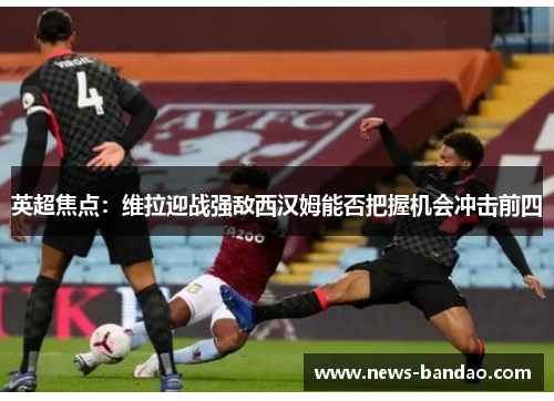英超焦点：维拉迎战强敌西汉姆能否把握机会冲击前四
