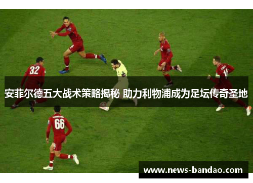 安菲尔德五大战术策略揭秘 助力利物浦成为足坛传奇圣地
