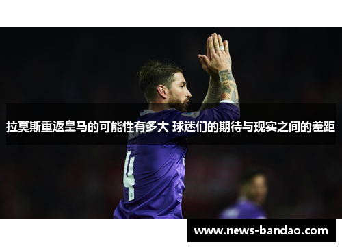拉莫斯重返皇马的可能性有多大 球迷们的期待与现实之间的差距