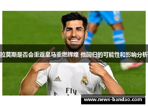 拉莫斯是否会重返皇马重燃辉煌 他回归的可能性和影响分析