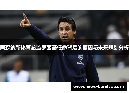 阿森纳新体育总监罗西基任命背后的原因与未来规划分析