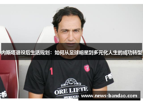 内斯塔退役后生活规划：如何从足球明星到多元化人生的成功转型