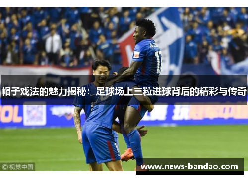 帽子戏法的魅力揭秘：足球场上三粒进球背后的精彩与传奇