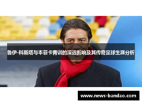 鲁伊-科斯塔与本菲卡青训的深远影响及其传奇足球生涯分析