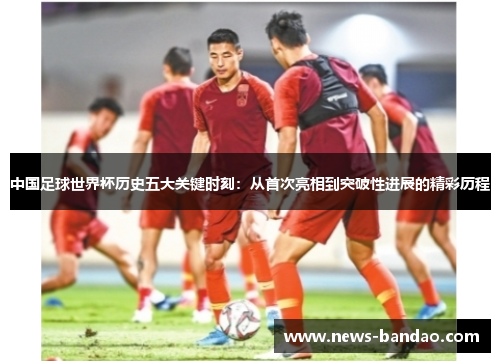 中国足球世界杯历史五大关键时刻：从首次亮相到突破性进展的精彩历程